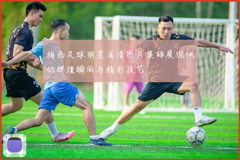 梅西足球明星高清图片集锦展现他的辉煌瞬间与精彩技艺