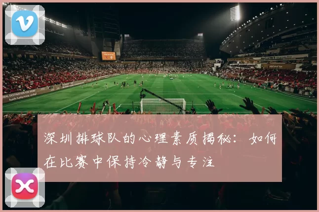 深圳排球队的心理素质揭秘：如何在比赛中保持冷静与专注