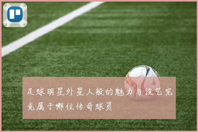 足球明星外星人般的魅力与技艺究竟属于哪位传奇球员