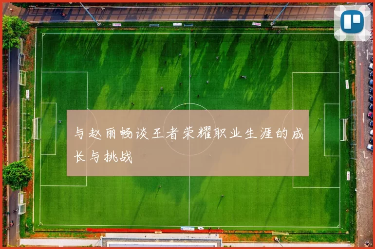 与赵丽畅谈王者荣耀职业生涯的成长与挑战