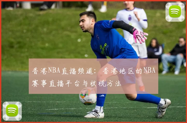 香港NBA直播频道：香港地区的NBA赛事直播平台与收视方法