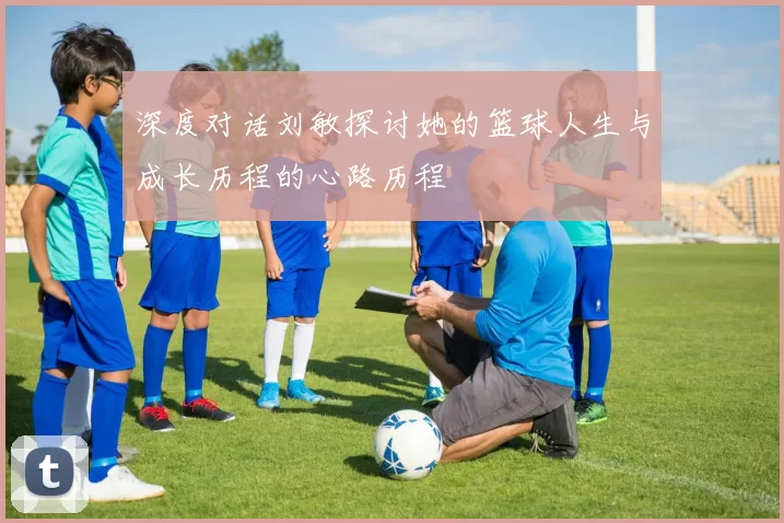 深度对话刘敏探讨她的篮球人生与成长历程的心路历程