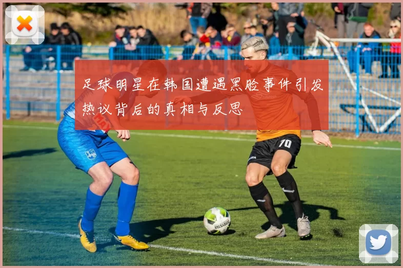 足球明星在韩国遭遇黑脸事件引发热议背后的真相与反思