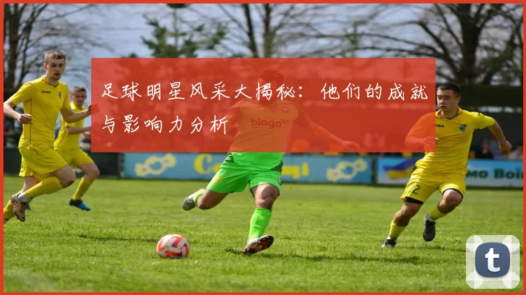 足球明星风采大揭秘：他们的成就与影响力分析