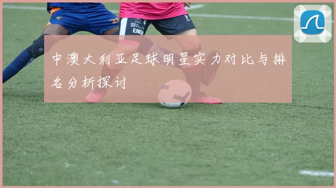 中澳大利亚足球明星实力对比与排名分析探讨