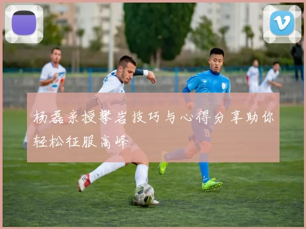 杨磊亲授攀岩技巧与心得分享助你轻松征服高峰