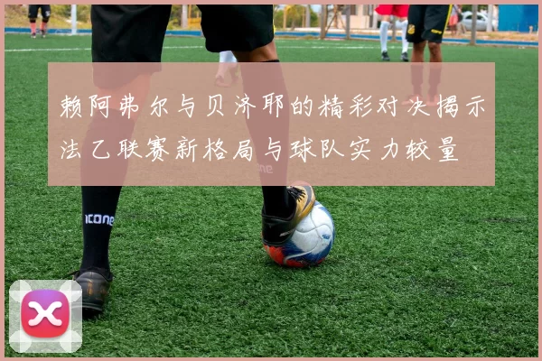 赖阿弗尔与贝济耶的精彩对决揭示法乙联赛新格局与球队实力较量