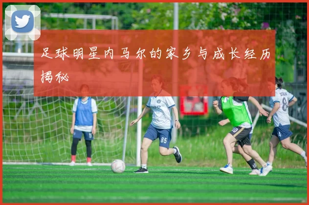 足球明星内马尔的家乡与成长经历揭秘