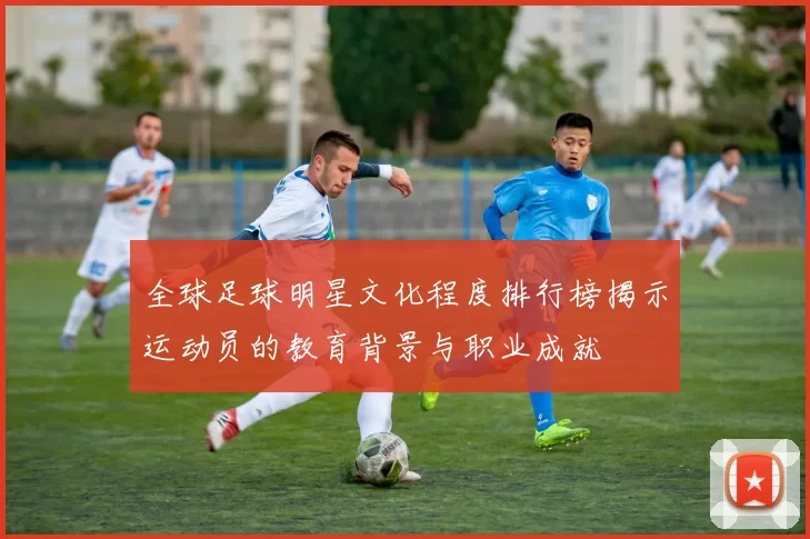全球足球明星文化程度排行榜揭示运动员的教育背景与职业成就