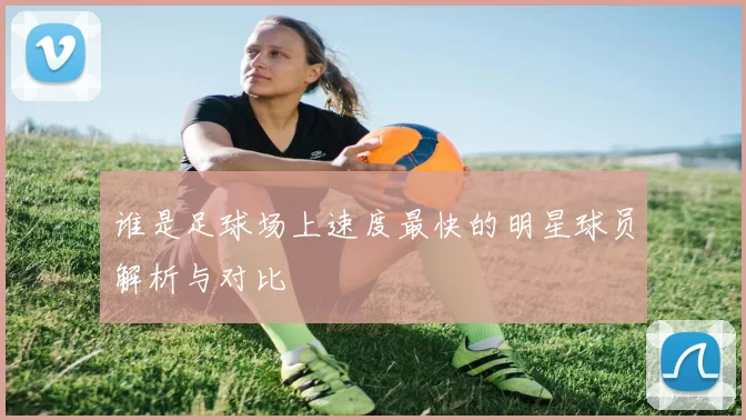 谁是足球场上速度最快的明星球员解析与对比