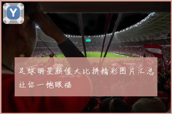 足球明星颜值大比拼精彩图片汇总让你一饱眼福