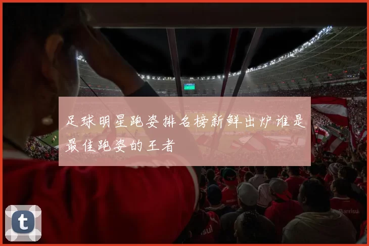 足球明星跑姿排名榜新鲜出炉谁是最佳跑姿的王者