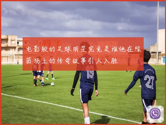 电影般的足球明星究竟是谁他在绿茵场上的传奇故事引人入胜