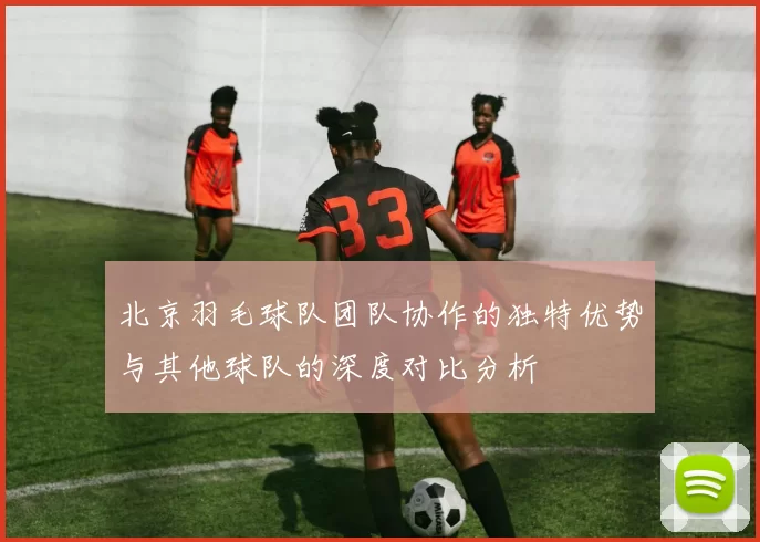 北京羽毛球队团队协作的独特优势与其他球队的深度对比分析