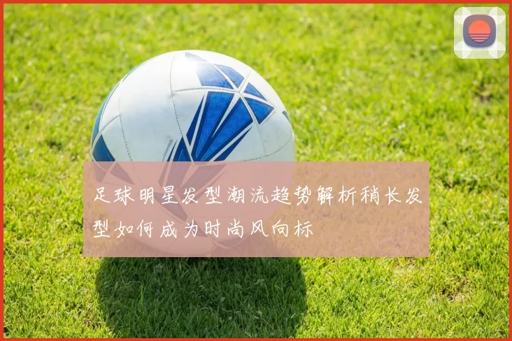 足球明星发型潮流趋势解析稍长发型如何成为时尚风向标