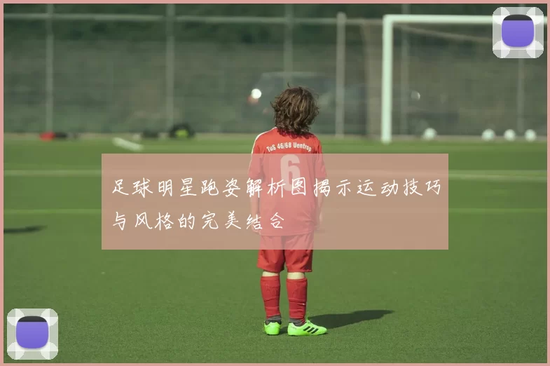 足球明星跑姿解析图揭示运动技巧与风格的完美结合