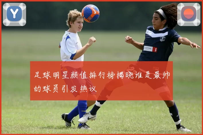 足球明星颜值排行榜揭晓谁是最帅的球员引发热议