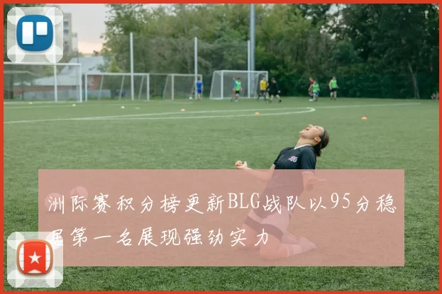 洲际赛积分榜更新BLG战队以95分稳居第一名展现强劲实力