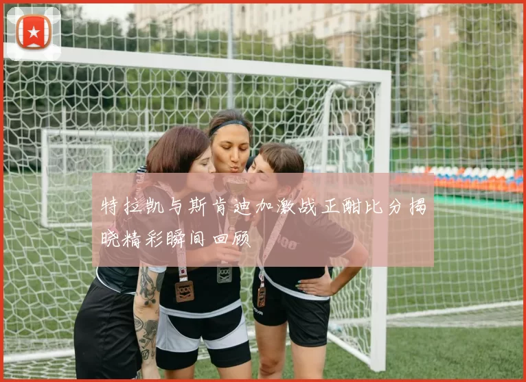 特拉凯与斯肯迪加激战正酣比分揭晓精彩瞬间回顾