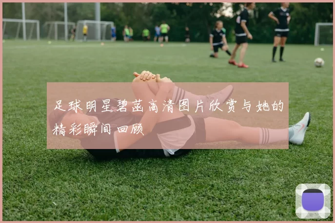 足球明星碧菡高清图片欣赏与她的精彩瞬间回顾