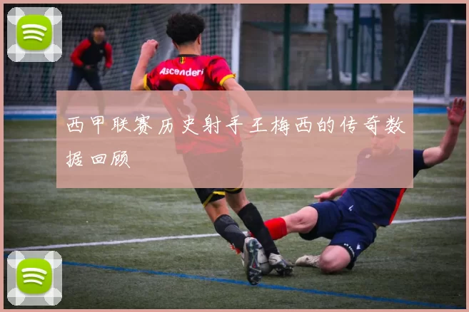 西甲联赛历史射手王梅西的传奇数据回顾