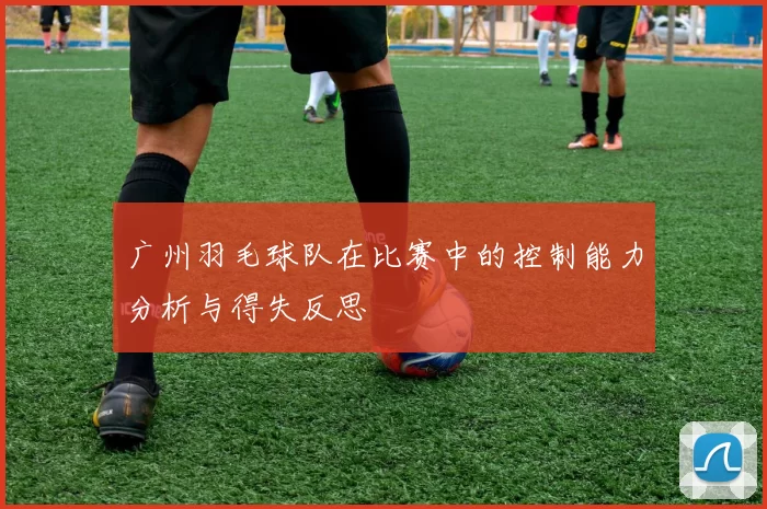广州羽毛球队在比赛中的控制能力分析与得失反思