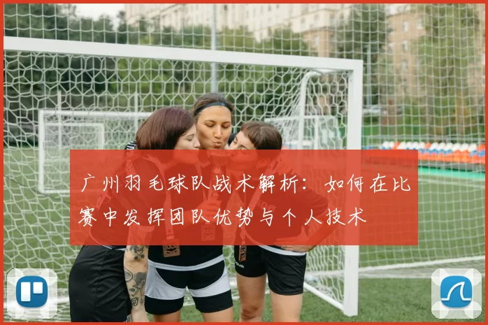 广州羽毛球队战术解析：如何在比赛中发挥团队优势与个人技术
