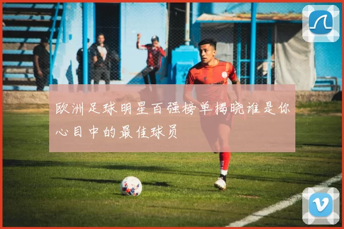 欧洲足球明星百强榜单揭晓谁是你心目中的最佳球员