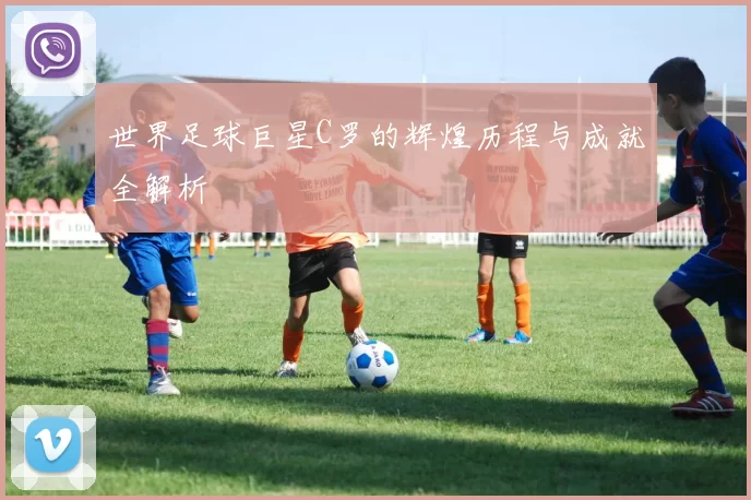 世界足球巨星C罗的辉煌历程与成就全解析