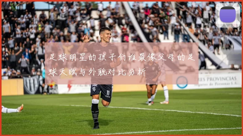 足球明星的孩子们谁最像父母的足球天赋与外貌对比分析