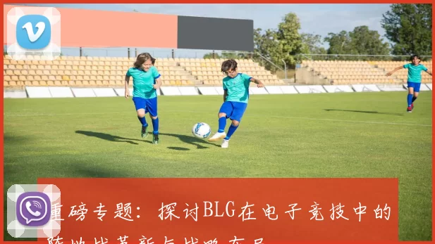 重磅专题：探讨BLG在电子竞技中的阵地战革新与战略布局