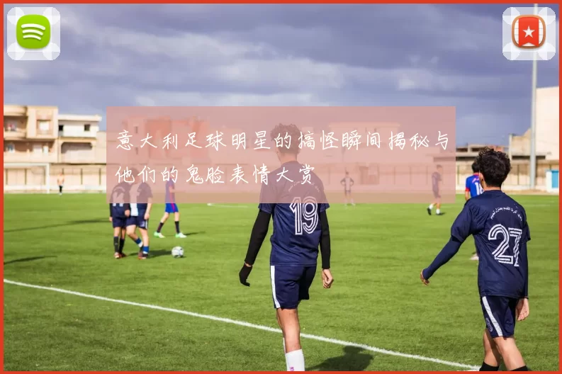 意大利足球明星的搞怪瞬间揭秘与他们的鬼脸表情大赏