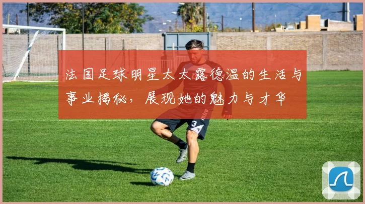 法国足球明星太太露德温的生活与事业揭秘，展现她的魅力与才华
