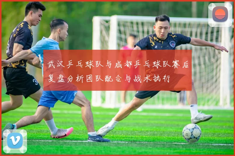 武汉乒乓球队与成都乒乓球队赛后复盘分析团队配合与战术执行