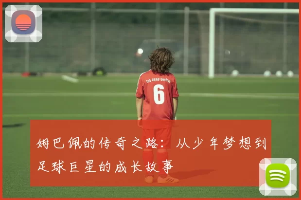 姆巴佩的传奇之路：从少年梦想到足球巨星的成长故事