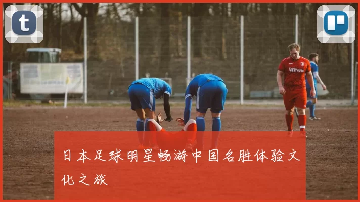 日本足球明星畅游中国名胜体验文化之旅