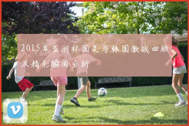2015年亚洲杯国足与韩国激战回顾及精彩瞬间分析