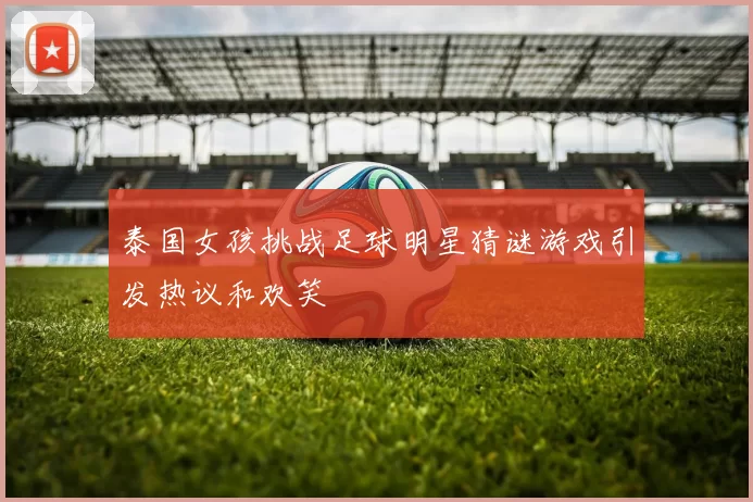 泰国女孩挑战足球明星猜谜游戏引发热议和欢笑