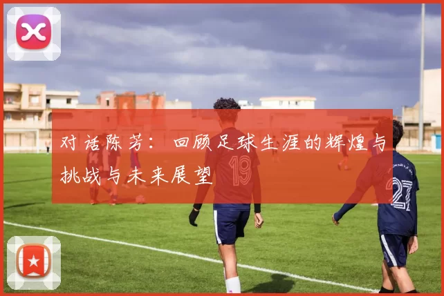 对话陈芳：回顾足球生涯的辉煌与挑战与未来展望
