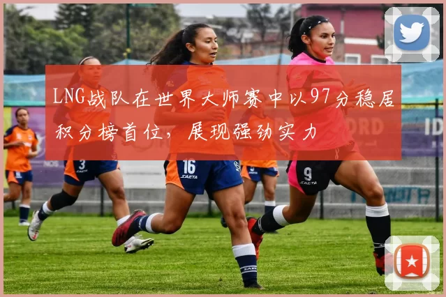 LNG战队在世界大师赛中以97分稳居积分榜首位，展现强劲实力