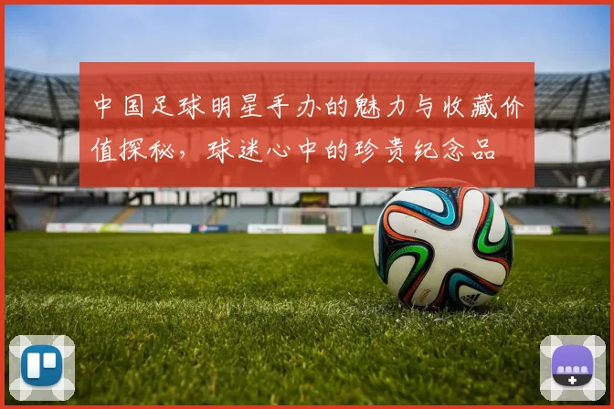 中国足球明星手办的魅力与收藏价值探秘，球迷心中的珍贵纪念品