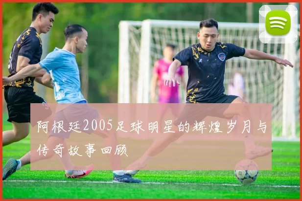 阿根廷2005足球明星的辉煌岁月与传奇故事回顾
