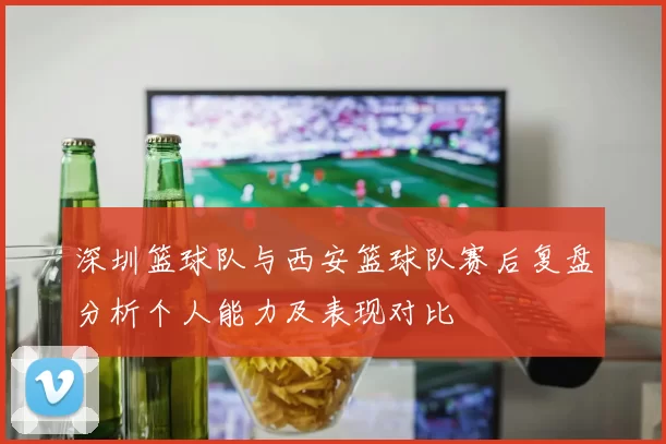 深圳篮球队与西安篮球队赛后复盘分析个人能力及表现对比