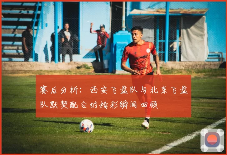 赛后分析：西安飞盘队与北京飞盘队默契配合的精彩瞬间回顾