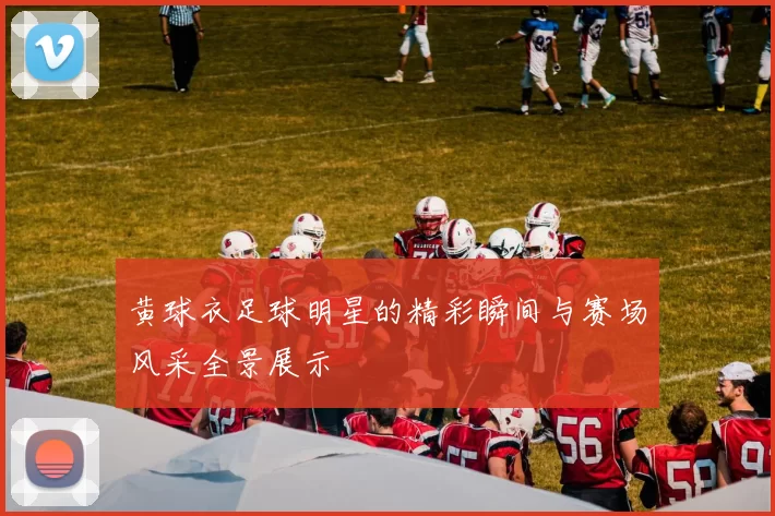 黄球衣足球明星的精彩瞬间与赛场风采全景展示