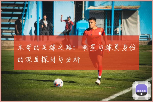 木奇的足球之路：明星与球员身份的深度探讨与分析