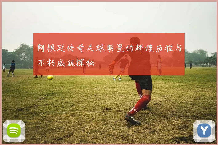 阿根廷传奇足球明星的辉煌历程与不朽成就探秘