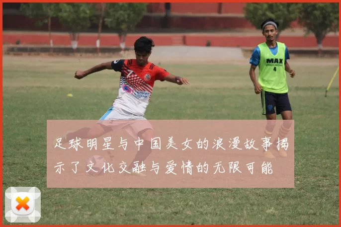 足球明星与中国美女的浪漫故事揭示了文化交融与爱情的无限可能