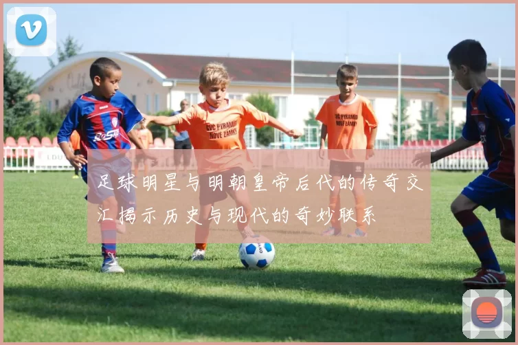 足球明星与明朝皇帝后代的传奇交汇揭示历史与现代的奇妙联系
