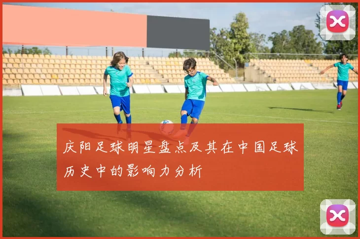 庆阳足球明星盘点及其在中国足球历史中的影响力分析